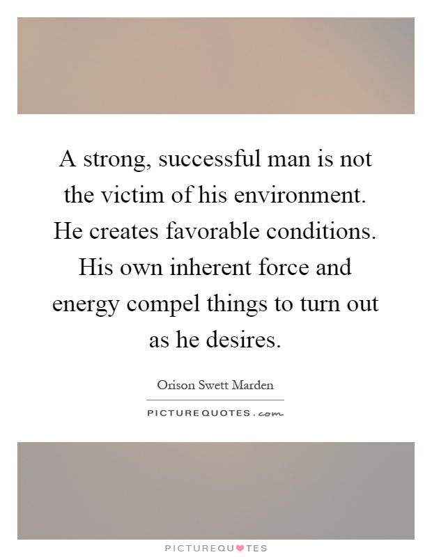 A strong, successful man is not the victim of his environment. He creates favorable conditions. His own inherent force and energy compel things to turn out as he desires Picture Quote #1