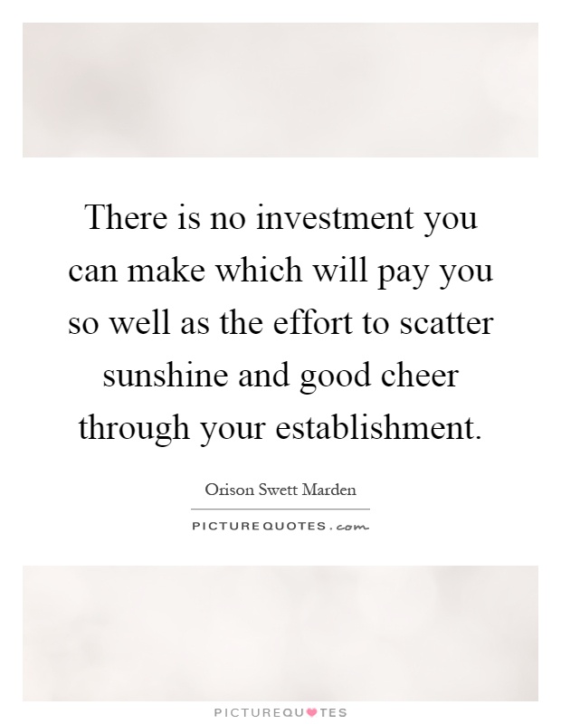 There is no investment you can make which will pay you so well as the effort to scatter sunshine and good cheer through your establishment Picture Quote #1