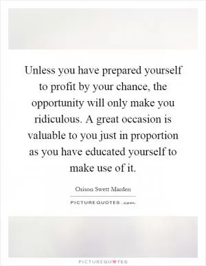 Unless you have prepared yourself to profit by your chance, the opportunity will only make you ridiculous. A great occasion is valuable to you just in proportion as you have educated yourself to make use of it Picture Quote #1