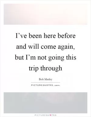 I’ve been here before and will come again, but I’m not going this trip through Picture Quote #1