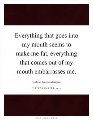 Everything that goes into my mouth seems to make me fat, everything that comes out of my mouth embarrasses me Picture Quote #1