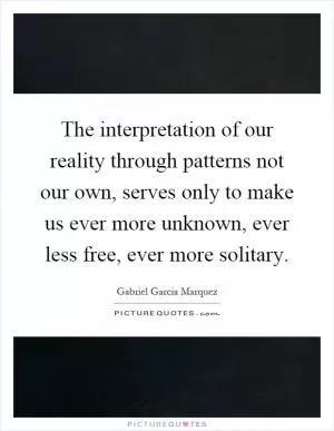 The interpretation of our reality through patterns not our own, serves only to make us ever more unknown, ever less free, ever more solitary Picture Quote #1