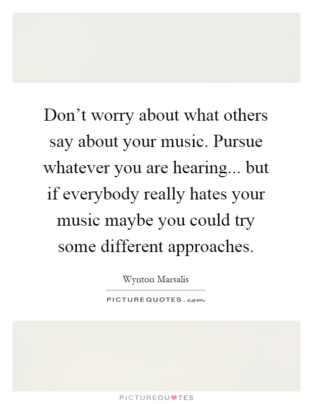 Don't worry about what others say about your music. Pursue whatever you are hearing... but if everybody really hates your music maybe you could try some different approaches Picture Quote #1