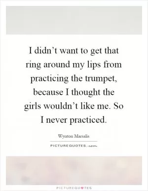 I didn’t want to get that ring around my lips from practicing the trumpet, because I thought the girls wouldn’t like me. So I never practiced Picture Quote #1
