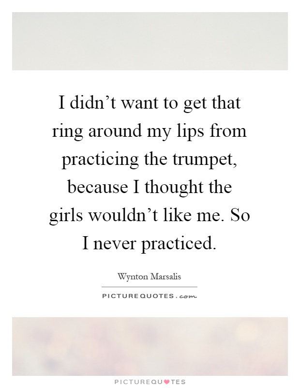 I didn't want to get that ring around my lips from practicing the trumpet, because I thought the girls wouldn't like me. So I never practiced Picture Quote #1