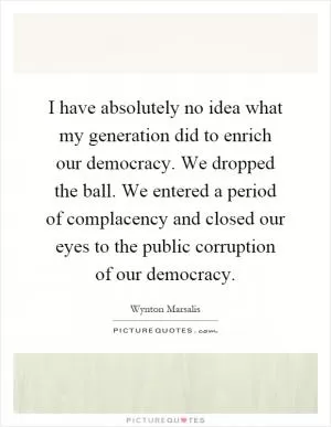 I have absolutely no idea what my generation did to enrich our democracy. We dropped the ball. We entered a period of complacency and closed our eyes to the public corruption of our democracy Picture Quote #1