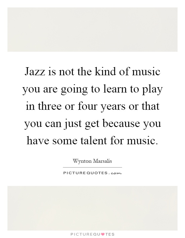 Jazz is not the kind of music you are going to learn to play in three or four years or that you can just get because you have some talent for music Picture Quote #1