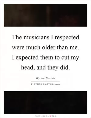The musicians I respected were much older than me. I expected them to cut my head, and they did Picture Quote #1