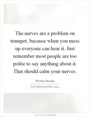 The nerves are a problem on trumpet, because when you mess up everyone can hear it. Just remember most people are too polite to say anything about it. That should calm your nerves Picture Quote #1