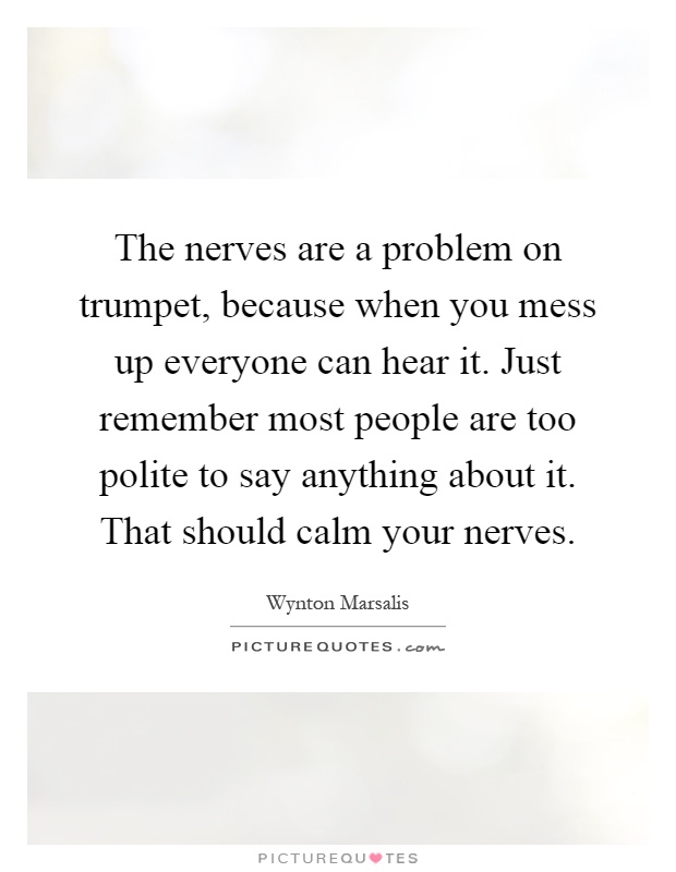 The nerves are a problem on trumpet, because when you mess up everyone can hear it. Just remember most people are too polite to say anything about it. That should calm your nerves Picture Quote #1
