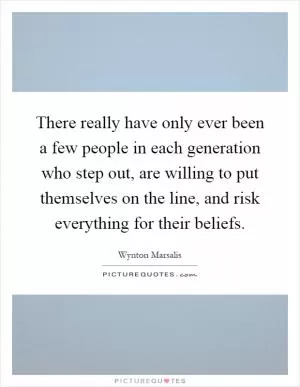 There really have only ever been a few people in each generation who step out, are willing to put themselves on the line, and risk everything for their beliefs Picture Quote #1