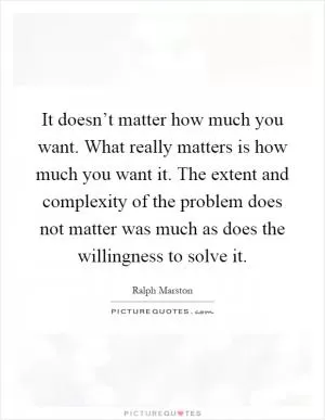 It doesn’t matter how much you want. What really matters is how much you want it. The extent and complexity of the problem does not matter was much as does the willingness to solve it Picture Quote #1