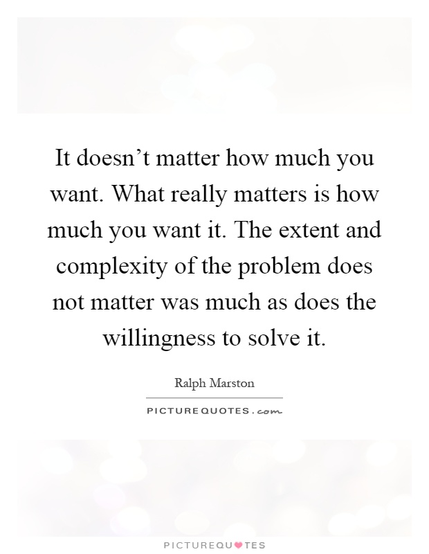 It doesn't matter how much you want. What really matters is how much you want it. The extent and complexity of the problem does not matter was much as does the willingness to solve it Picture Quote #1