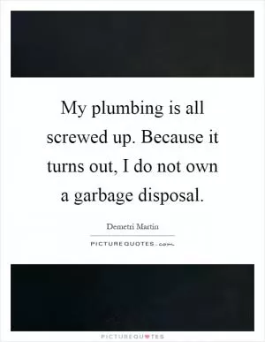 My plumbing is all screwed up. Because it turns out, I do not own a garbage disposal Picture Quote #1