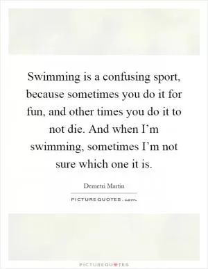Swimming is a confusing sport, because sometimes you do it for fun, and other times you do it to not die. And when I’m swimming, sometimes I’m not sure which one it is Picture Quote #1