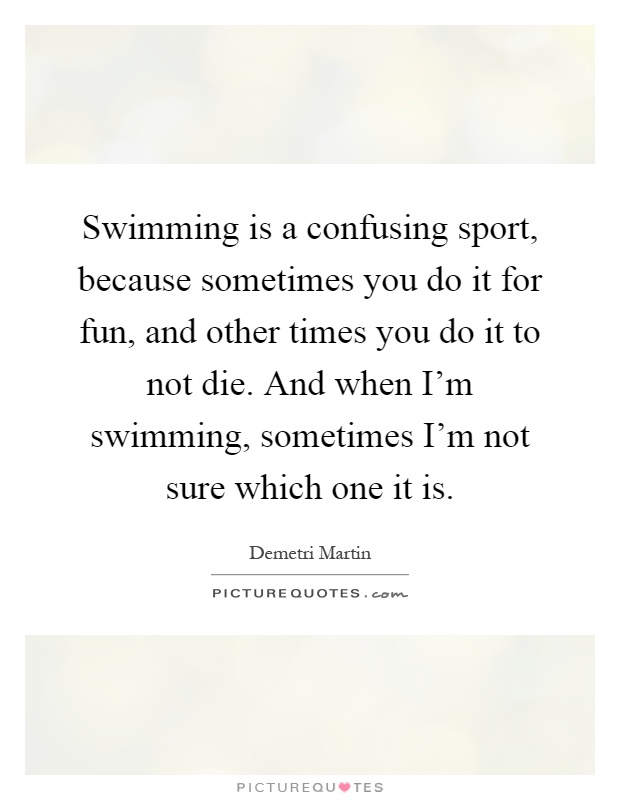 Swimming is a confusing sport, because sometimes you do it for fun, and other times you do it to not die. And when I'm swimming, sometimes I'm not sure which one it is Picture Quote #1