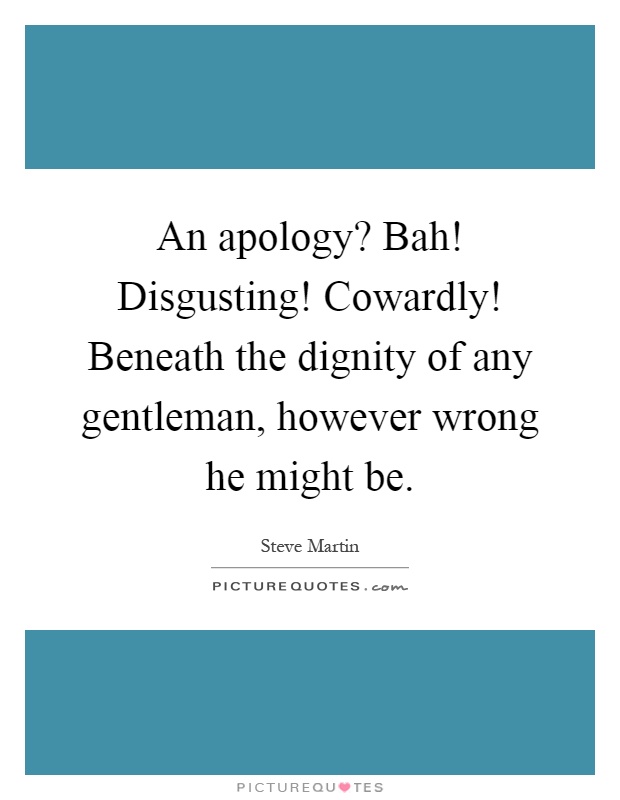 An apology? Bah! Disgusting! Cowardly! Beneath the dignity of any gentleman, however wrong he might be Picture Quote #1