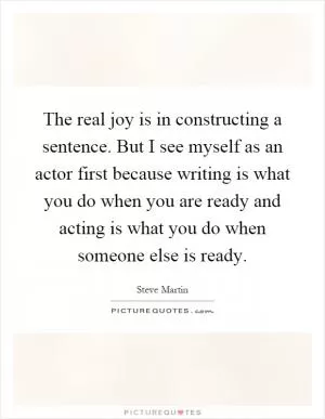 The real joy is in constructing a sentence. But I see myself as an actor first because writing is what you do when you are ready and acting is what you do when someone else is ready Picture Quote #1
