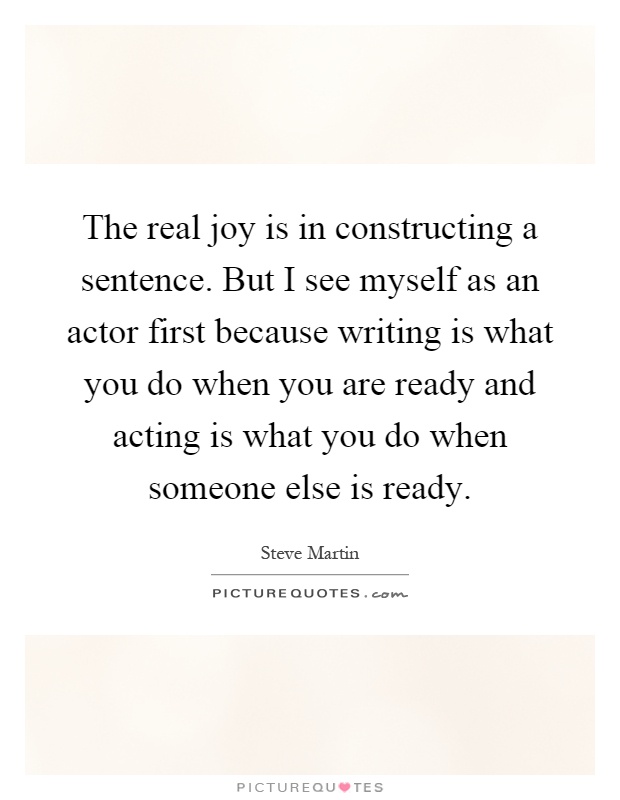 The real joy is in constructing a sentence. But I see myself as an actor first because writing is what you do when you are ready and acting is what you do when someone else is ready Picture Quote #1