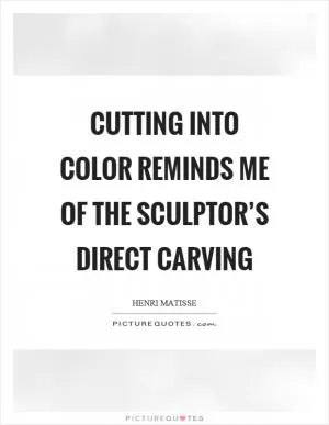 Cutting into color reminds me of the sculptor’s direct carving Picture Quote #1