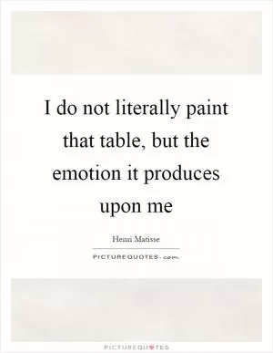 I do not literally paint that table, but the emotion it produces upon me Picture Quote #1