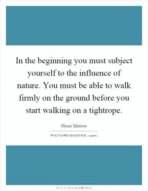 In the beginning you must subject yourself to the influence of nature. You must be able to walk firmly on the ground before you start walking on a tightrope Picture Quote #1