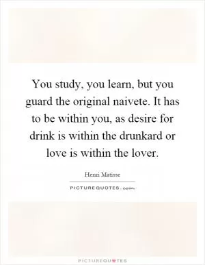 You study, you learn, but you guard the original naivete. It has to be within you, as desire for drink is within the drunkard or love is within the lover Picture Quote #1