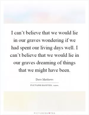 I can’t believe that we would lie in our graves wondering if we had spent our living days well. I can’t believe that we would lie in our graves dreaming of things that we might have been Picture Quote #1