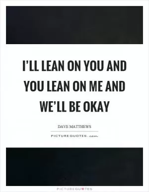 I’ll lean on you and you lean on me and we’ll be okay Picture Quote #1