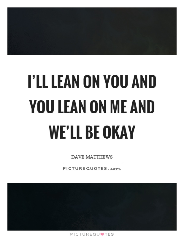 I'll lean on you and you lean on me and we'll be okay Picture Quote #1