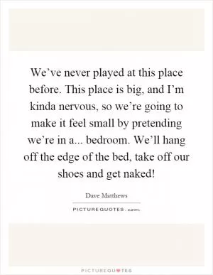 We’ve never played at this place before. This place is big, and I’m kinda nervous, so we’re going to make it feel small by pretending we’re in a... bedroom. We’ll hang off the edge of the bed, take off our shoes and get naked! Picture Quote #1