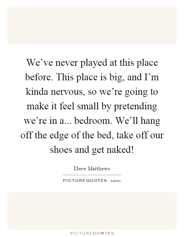 We've never played at this place before. This place is big, and I'm kinda nervous, so we're going to make it feel small by pretending we're in a... bedroom. We'll hang off the edge of the bed, take off our shoes and get naked! Picture Quote #1