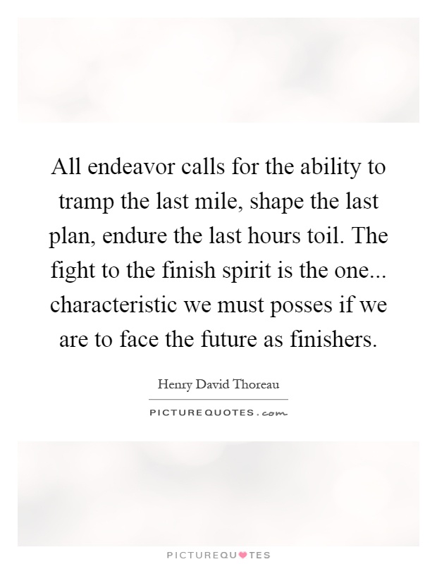 All endeavor calls for the ability to tramp the last mile, shape the last plan, endure the last hours toil. The fight to the finish spirit is the one... characteristic we must posses if we are to face the future as finishers Picture Quote #1