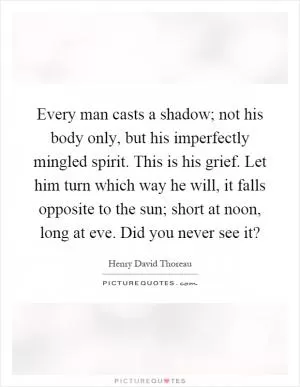 Every man casts a shadow; not his body only, but his imperfectly mingled spirit. This is his grief. Let him turn which way he will, it falls opposite to the sun; short at noon, long at eve. Did you never see it? Picture Quote #1