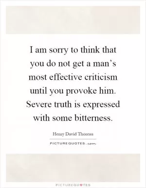 I am sorry to think that you do not get a man’s most effective criticism until you provoke him. Severe truth is expressed with some bitterness Picture Quote #1