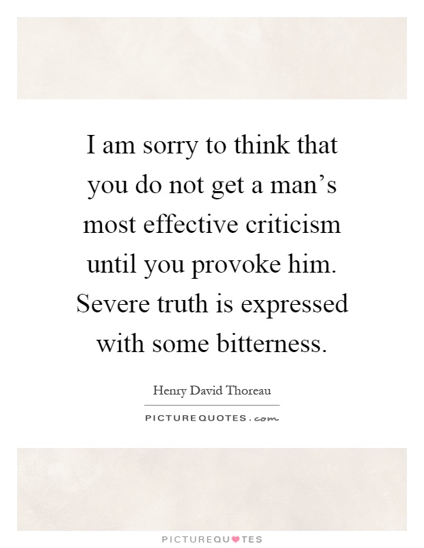 I am sorry to think that you do not get a man's most effective criticism until you provoke him. Severe truth is expressed with some bitterness Picture Quote #1