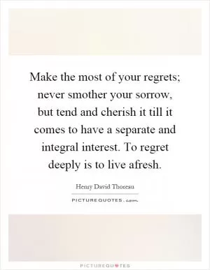Make the most of your regrets; never smother your sorrow, but tend and cherish it till it comes to have a separate and integral interest. To regret deeply is to live afresh Picture Quote #1