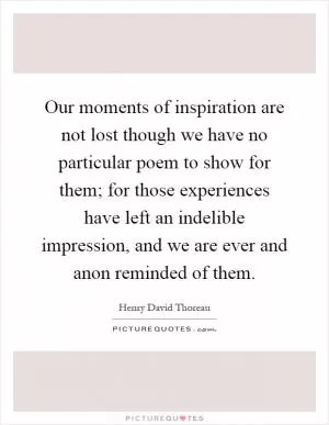 Our moments of inspiration are not lost though we have no particular poem to show for them; for those experiences have left an indelible impression, and we are ever and anon reminded of them Picture Quote #1