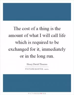The cost of a thing is the amount of what I will call life which is required to be exchanged for it, immediately or in the long run Picture Quote #1
