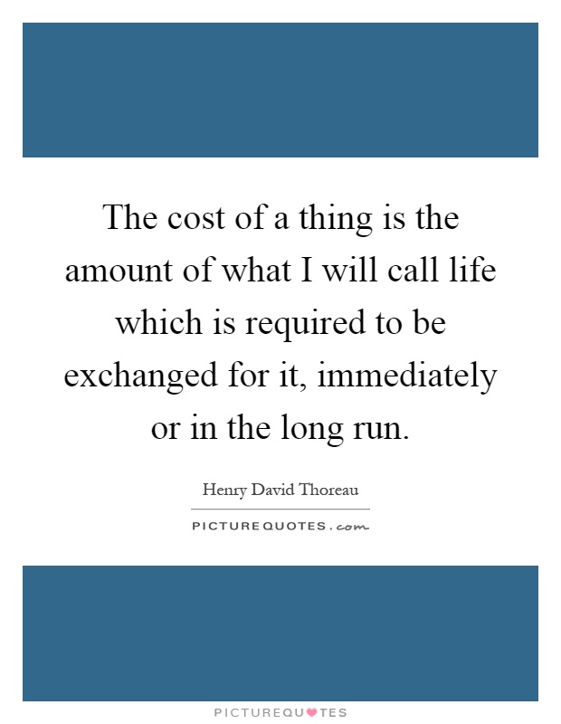 The cost of a thing is the amount of what I will call life which is required to be exchanged for it, immediately or in the long run Picture Quote #1