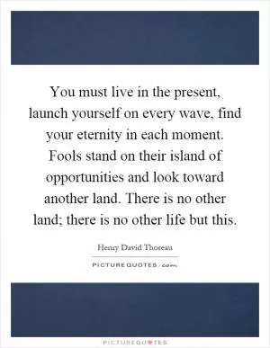 You must live in the present, launch yourself on every wave, find your eternity in each moment. Fools stand on their island of opportunities and look toward another land. There is no other land; there is no other life but this Picture Quote #1