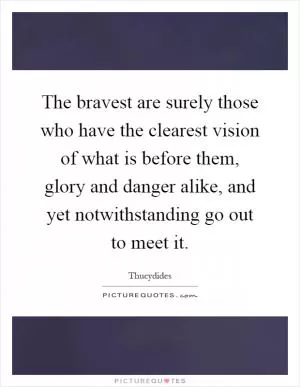 The bravest are surely those who have the clearest vision of what is before them, glory and danger alike, and yet notwithstanding go out to meet it Picture Quote #1