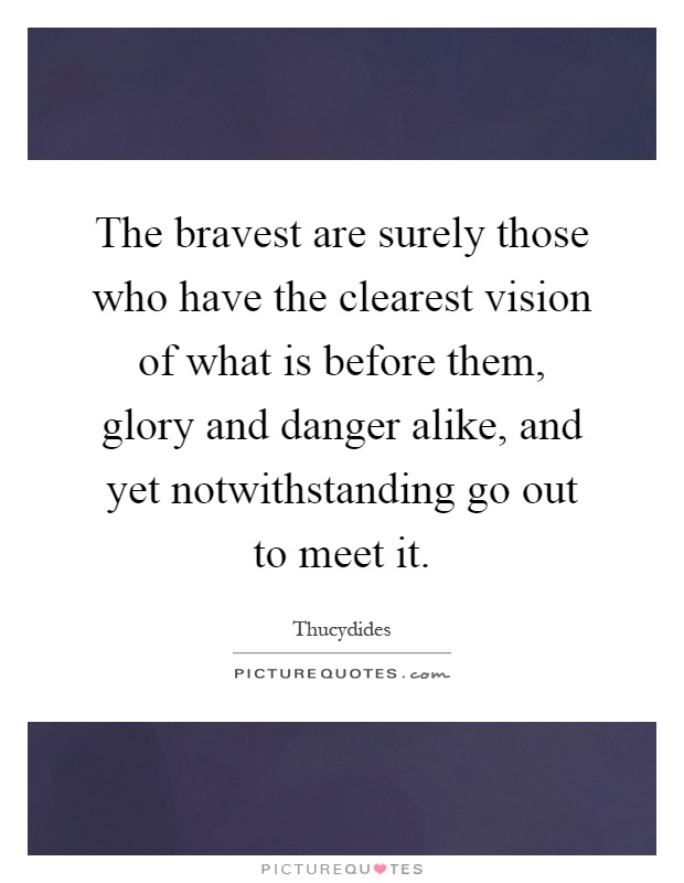 The bravest are surely those who have the clearest vision of what is before them, glory and danger alike, and yet notwithstanding go out to meet it Picture Quote #1