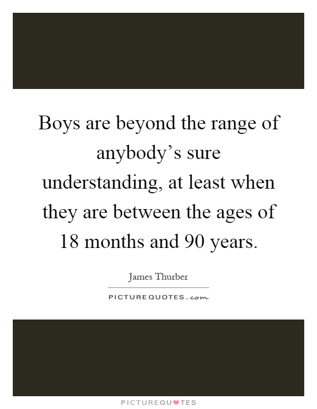 Boys are beyond the range of anybody's sure understanding, at least when they are between the ages of 18 months and 90 years Picture Quote #1