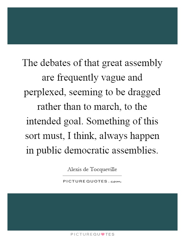 The debates of that great assembly are frequently vague and perplexed, seeming to be dragged rather than to march, to the intended goal. Something of this sort must, I think, always happen in public democratic assemblies Picture Quote #1
