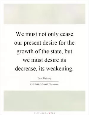 We must not only cease our present desire for the growth of the state, but we must desire its decrease, its weakening Picture Quote #1