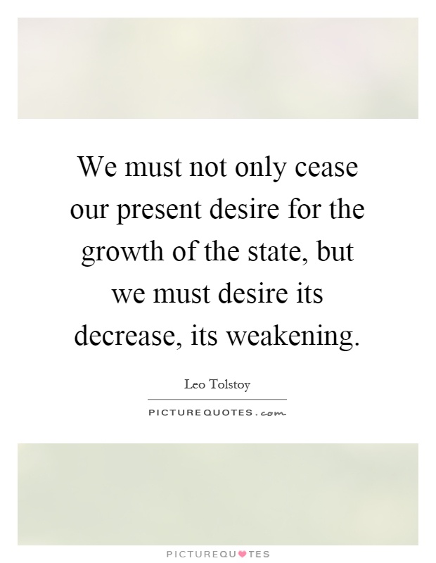 We must not only cease our present desire for the growth of the state, but we must desire its decrease, its weakening Picture Quote #1