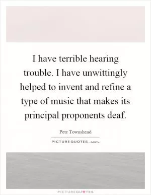 I have terrible hearing trouble. I have unwittingly helped to invent and refine a type of music that makes its principal proponents deaf Picture Quote #1