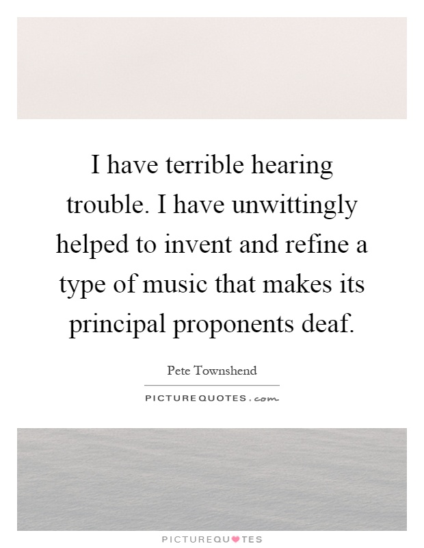 I have terrible hearing trouble. I have unwittingly helped to invent and refine a type of music that makes its principal proponents deaf Picture Quote #1