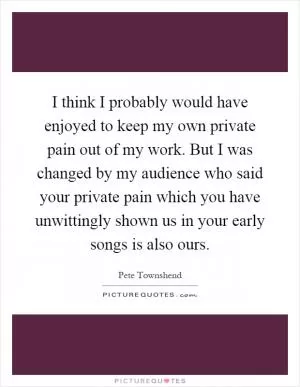 I think I probably would have enjoyed to keep my own private pain out of my work. But I was changed by my audience who said your private pain which you have unwittingly shown us in your early songs is also ours Picture Quote #1